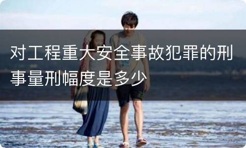 对工程重大安全事故犯罪的刑事量刑幅度是多少