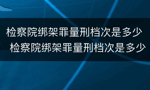 检察院绑架罪量刑档次是多少 检察院绑架罪量刑档次是多少啊