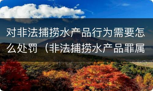 对非法捕捞水产品行为需要怎么处罚（非法捕捞水产品罪属于什么违法行为）