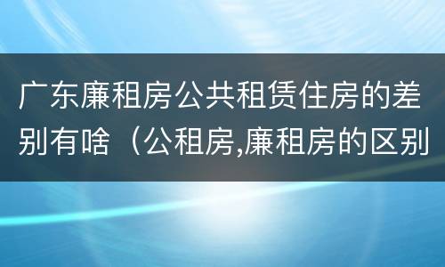 广东廉租房公共租赁住房的差别有啥（公租房,廉租房的区别）