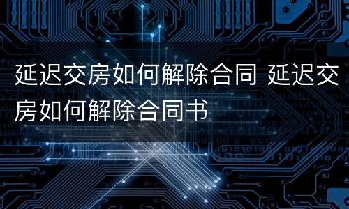延迟交房如何解除合同 延迟交房如何解除合同书