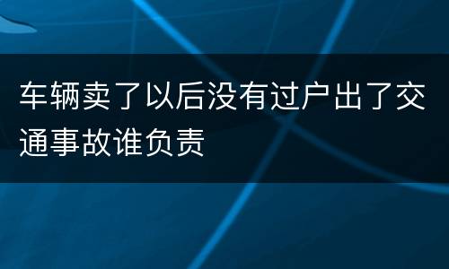 车辆卖了以后没有过户出了交通事故谁负责