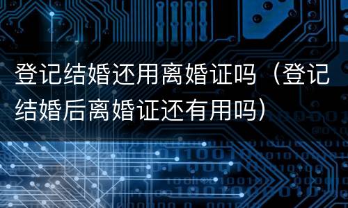 登记结婚还用离婚证吗（登记结婚后离婚证还有用吗）