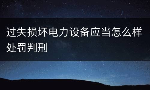 过失损坏电力设备应当怎么样处罚判刑