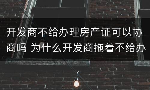 开发商不给办理房产证可以协商吗 为什么开发商拖着不给办房产证