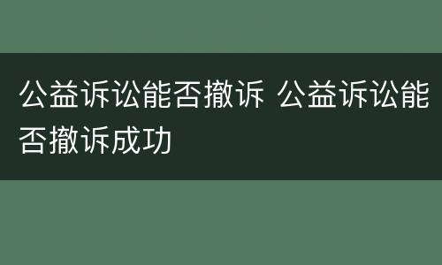 公益诉讼能否撤诉 公益诉讼能否撤诉成功
