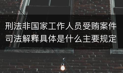 刑法非国家工作人员受贿案件司法解释具体是什么主要规定