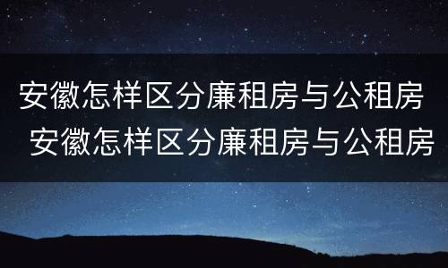 安徽怎样区分廉租房与公租房 安徽怎样区分廉租房与公租房呢