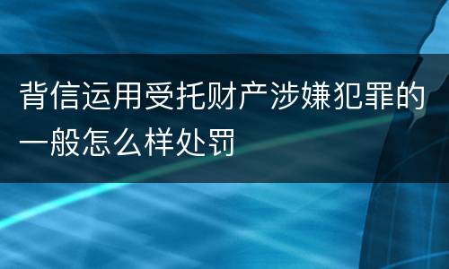 背信运用受托财产涉嫌犯罪的一般怎么样处罚