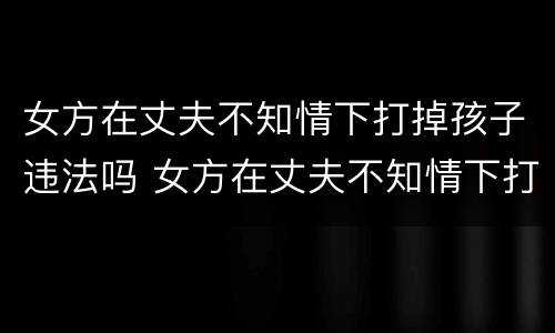 女方在丈夫不知情下打掉孩子违法吗 女方在丈夫不知情下打掉孩子违法吗判几年