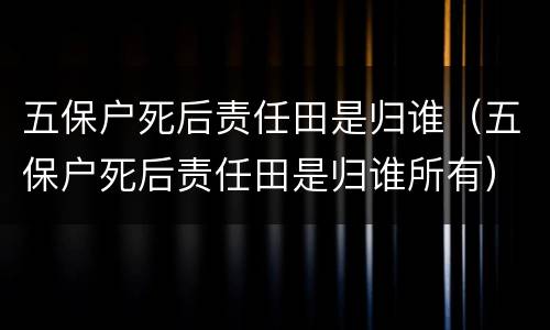 五保户死后责任田是归谁（五保户死后责任田是归谁所有）