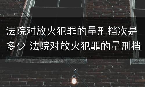法院对放火犯罪的量刑档次是多少 法院对放火犯罪的量刑档次是多少啊
