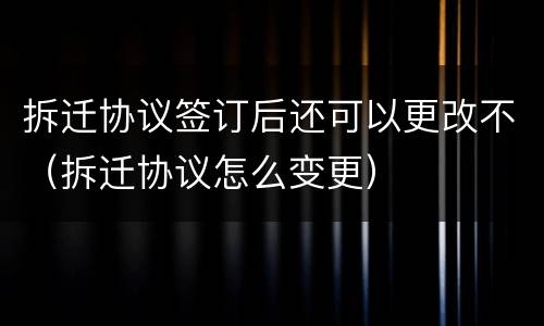 拆迁协议签订后还可以更改不（拆迁协议怎么变更）