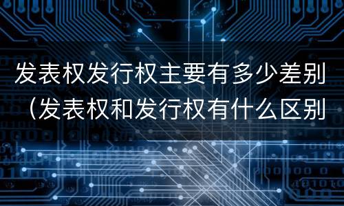 发表权发行权主要有多少差别（发表权和发行权有什么区别）