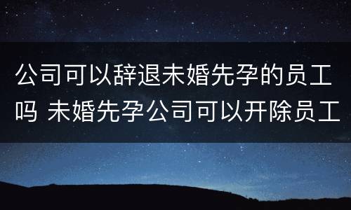 公司可以辞退未婚先孕的员工吗 未婚先孕公司可以开除员工吗