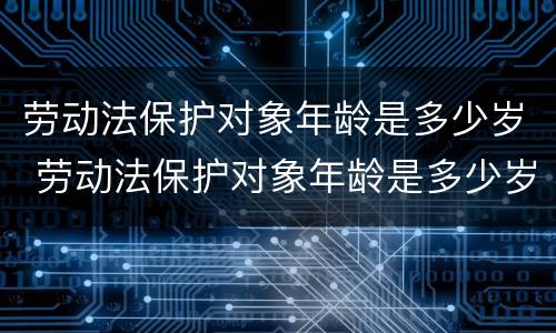 劳动法保护对象年龄是多少岁 劳动法保护对象年龄是多少岁以下