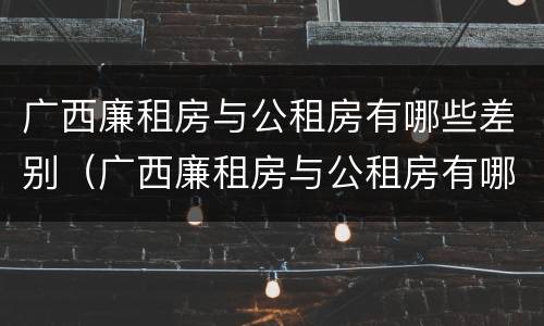 广西廉租房与公租房有哪些差别（广西廉租房与公租房有哪些差别呢）