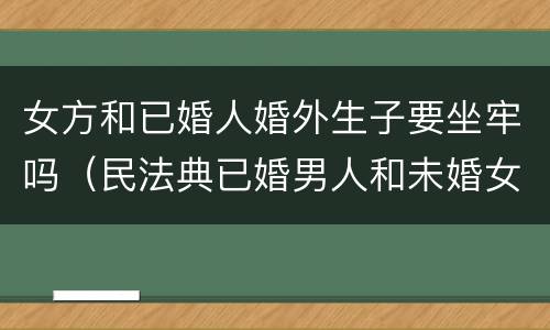 女方和已婚人婚外生子要坐牢吗（民法典已婚男人和未婚女人同居生孩子男人要坐牢吗）