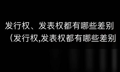 发行权、发表权都有哪些差别（发行权,发表权都有哪些差别和权利）