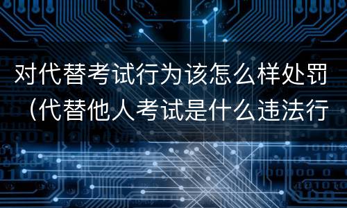 对代替考试行为该怎么样处罚（代替他人考试是什么违法行为）