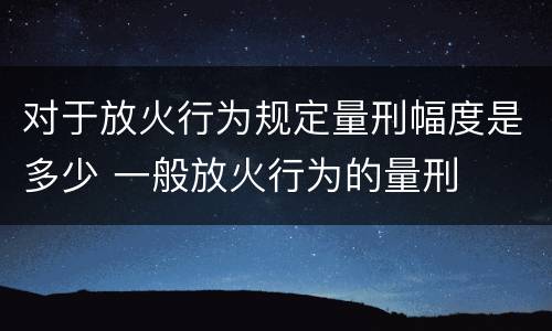 对于放火行为规定量刑幅度是多少 一般放火行为的量刑