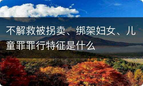 不解救被拐卖、绑架妇女、儿童罪罪行特征是什么