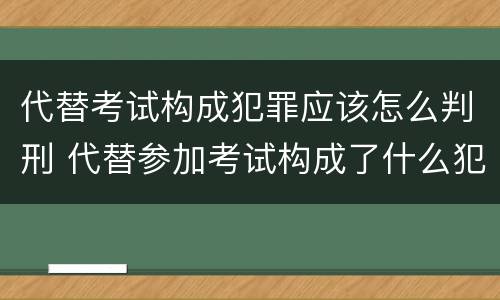 代替考试构成犯罪应该怎么判刑 代替参加考试构成了什么犯罪