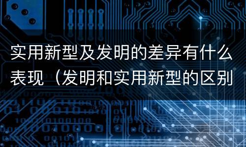 实用新型及发明的差异有什么表现（发明和实用新型的区别和联系有什么）