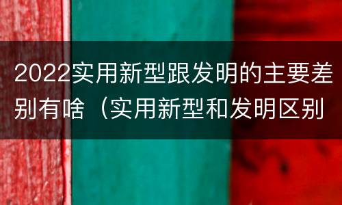 2022实用新型跟发明的主要差别有啥（实用新型和发明区别）