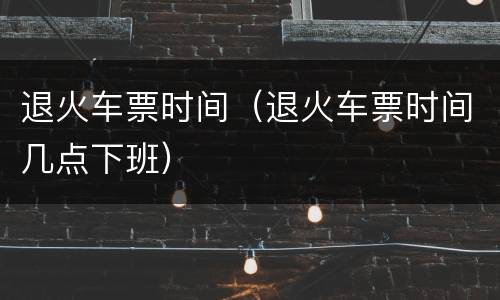 退火车票时间（退火车票时间几点下班）