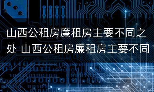山西公租房廉租房主要不同之处 山西公租房廉租房主要不同之处有哪些