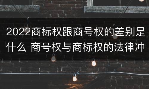 2022商标权跟商号权的差别是什么 商号权与商标权的法律冲突与解决
