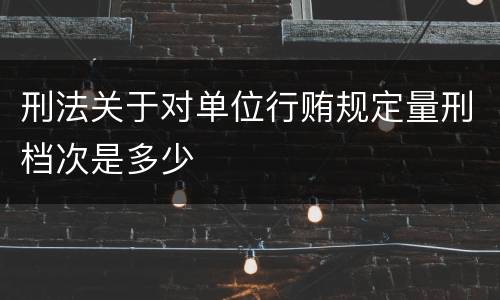 刑法关于对单位行贿规定量刑档次是多少
