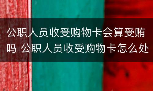 公职人员收受购物卡会算受贿吗 公职人员收受购物卡怎么处理