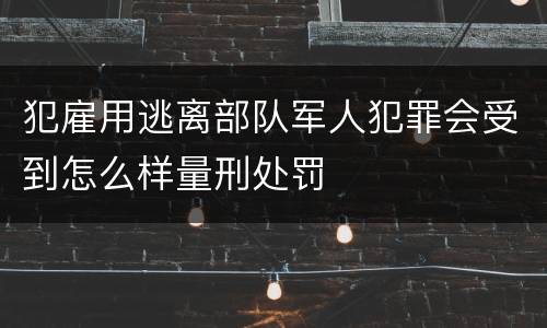 犯雇用逃离部队军人犯罪会受到怎么样量刑处罚