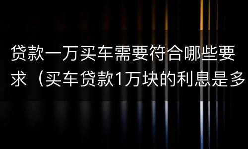 贷款一万买车需要符合哪些要求（买车贷款1万块的利息是多少）