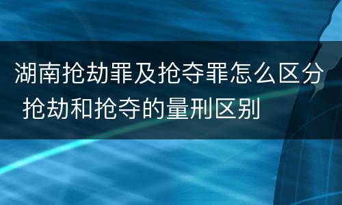 湖南抢劫罪及抢夺罪怎么区分 抢劫和抢夺的量刑区别