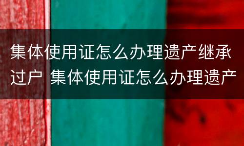 集体使用证怎么办理遗产继承过户 集体使用证怎么办理遗产继承过户手续