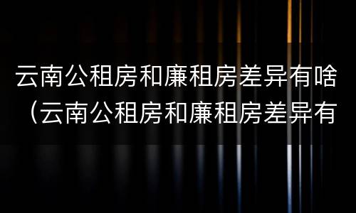 云南公租房和廉租房差异有啥（云南公租房和廉租房差异有啥区别）