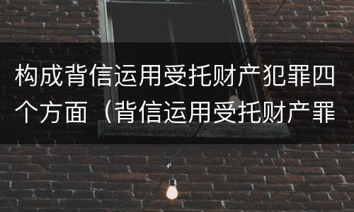 构成背信运用受托财产犯罪四个方面（背信运用受托财产罪的犯罪主体）