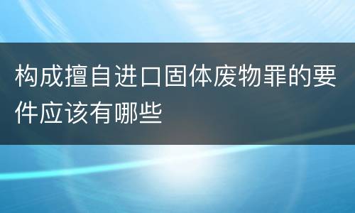 构成擅自进口固体废物罪的要件应该有哪些