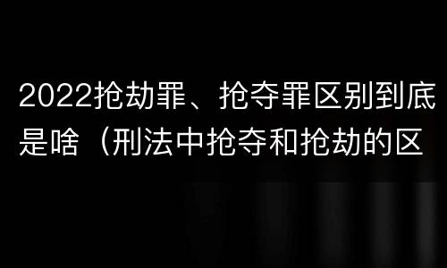 2022抢劫罪、抢夺罪区别到底是啥（刑法中抢夺和抢劫的区别）