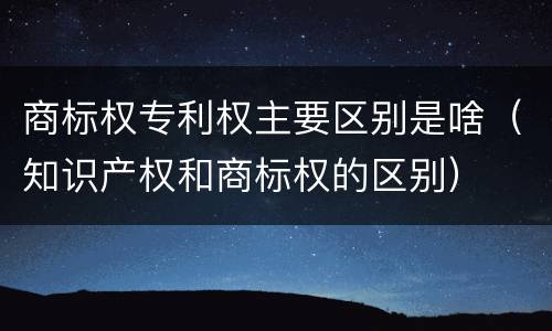 商标权专利权主要区别是啥（知识产权和商标权的区别）