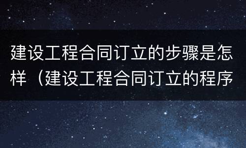 建设工程合同订立的步骤是怎样（建设工程合同订立的程序及内容）