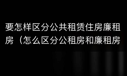要怎样区分公共租赁住房廉租房（怎么区分公租房和廉租房）