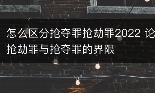 怎么区分抢夺罪抢劫罪2022 论抢劫罪与抢夺罪的界限