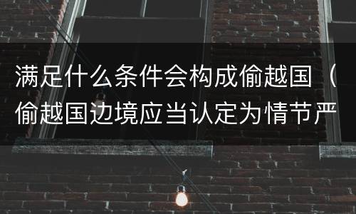 满足什么条件会构成偷越国（偷越国边境应当认定为情节严重的情形是）