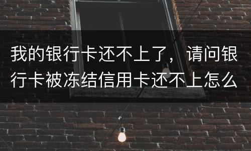 我的银行卡还不上了，请问银行卡被冻结信用卡还不上怎么办