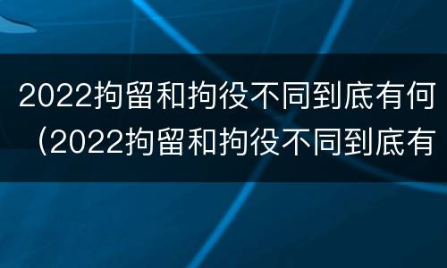 2022拘留和拘役不同到底有何（2022拘留和拘役不同到底有何区别）