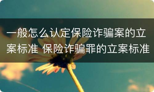 一般怎么认定保险诈骗案的立案标准 保险诈骗罪的立案标准